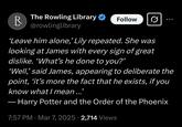 R The Rowling Library @rowlinglibrary Follow 'Leave him alone,' Lily repeated. She was looking at James with every sign of great dislike. 'What's he done to you?' 'Well,' said James, appearing to deliberate the point, 'it's more the fact that he exists, if you know what I mean...' Harry Potter and the Order of the Phoenix . • 7:57 PM Mar 7, 2025 2,714 Views