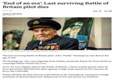 'End of an era': Last surviving Battle of Britain pilot dies 9 hours ago Jessica Lawrence BBC News NI Share Save ☐ John 'Paddy' Hemingway died on Monday, the RAF confirmed Royal Air Force The last surviving Battle of Britain pilot, John "Paddy" Hemingway, has died at the age of 105. Mr Hemingway, who was originally from Dublin, joined the Royal Air Force (RAF) as a teenager before World War Two. At 21, he was a fighter pilot in the Battle of Britain, a three-month period when air force personnel defended the skies against a large-scale assault by the German air force, the Luftwaffe. Prime Minister Sir Keir Starmer paid tribute to Mr Hemingway, saying his courage and those of all RAF pilots had "helped end WWII and secure our freedom".