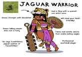 JAGUAR WARRIOR Grows stronger with bloodshed Had a fling with a spanish con artist once ངང་ ހ Will steal your heart (Literally) Keeps telling people she's not a furry Takes real estate advice from snake-eating eagles "So says Cuauhtemoc, jaguar warrior of Tenochtitlan" R Professional sportsball player