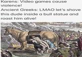 A meme using an image of a man going into a brazen bull. The meme reads: "Karens: Video games cause violence!
Ancient Greeks: LMAO let's shove this dude inside a bull statue and roast him alive!"