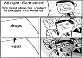 All right, Gentlemen! We need ideas for product to smuggle into America drugs eggs ть