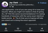 + Follow HIRING Jay Clark • 3rd+ Engineering Leadership @Remitly |... 1d. Job applicants: a lot of you are using Al to tune your resume. What you might not realize is that Al giving ALL OF YOU the same recommendations! I'm seeing hundreds of resumes with the same exact identical bullet points. The Al that you're hoping will help you stand out is doing the exact opposite. 62 comments • 6 reposts CGO 393 Like Comment Repost Send
