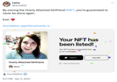 Laina @laina622 By owning the Overly Attached Girlfriend #NFT, you're guaranteed to never be alone again. Ever. foundation.app/laina/overly-a... aina Your NFT has been listed! Your NFT has been successfully listed on our marketplace. Overly Attached Girlfriend @laina Foundation 6:11 PM Apr 2, 2021 Tweet it View NFT View on Etherscan ...
