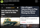 tremendo (NINJA GAIDEN ARC) @inbliss Hot dog, taco, hamburger 0 SCREEN RANT e Halo Show Writer Says They Didn't Look At The Video Game By Ryan Northrup Mar 18, 2022 Like a Dragon: Yakuza Stars to Play the Games Before Filming the Show "I'd like to try them but they had to stop me." a gamer Modern controllers are apparently too complicated By Ali Shutler 18th March 2025 Halo
