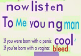 now listen To Me young man If you were born with a penis: Cool If you're born with a vagina: bleed.