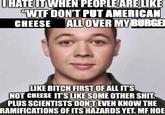 UHATE IT WHEN PEOPLE ARE LIKE "W-- DON'T PUT AMERICAN CHEESE ALL OVER MY BURGE LIKE BITCH FIRST OF ALL IT'S NOT CHEESE IT'S LIKE SOME OTHER S---. PLUS SCIENTISTS DON'T EVEN KNOW THE RAMIFICATIONS OF ITS HAZARDS YET. MF HOE