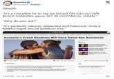 Grummz @Grummz . Follow Ubisoft: "It's a complete lie to say we forced DEI into our GAY BLACK SAMURAI game SET IN HISTORICAL JAPAN." "Why do you ask?" "It's perfectly natural, respectful and historical. Only a hateful bigot would question this." THEGAMER Trending Once Human - Final Fantasy 14 Elden Ring Zenless Zone Zero Roblox Events Release Dates Assassin's Creed Shadows Will Have Same Sex Romances Triple-A Carnes RELATED X Assassin's Creed Shadows Accused of Plagiarizing Zoro's Sword From One Piece Teenage Mutant Ninja Turtles: Splintered Fate Review Heroes In A Hodes Shell Baldur's Gate 3 Isn't A Live- Service Gome. Stop Treating it Like One. Sign By James Troughton Published 9 hours ago Thread Follow Share Sign In To Your The Gomer Account HIGHLIGHTS Assassin's Creed Shadows will have "more developed relationships" than past games. It's also bringing back queer romances like in Odyssey and Valhalla. However, since Yasuke and Naoe are distinctly separate, they will have unique romances individual to them. That means these queer romances are specifically catered to each character. POLL Do You Plan To Play Nintendo World Championships: NES Edition? Absolutely mated to give go O Sure. Im cuncus enough to try it. Nem not a fan of those types of online nomes 3:24 PM - Jul 18, 2024