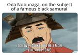 Oda Nobunaga, on the subject of a famous black samurai I DO LOVE YASUKE, BUT HE'S MORE LIKE A PET TO ME