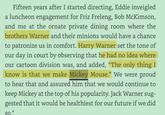 Fifteen years after I started directing, Eddie inveigled a luncheon engagement for Friz Freleng, Bob McKimson, and me at the ornate private dining room where the brothers Warner and their minions would have a chance to patronize us in comfort. Harry Warner set the tone of our day in court by observing that he had no idea where our cartoon division was, and added, “The only thing I know is that we make Mickey Mouse." We were proud to hear that and assured him that we would continue to keep Mickey at the top of his popularity. Jack Warner sug- gested that it would be healthiest for our future if we did So. *