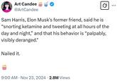 Art Candee @ArtCandee Sam Harris, Elon Musk's former friend, said he is "snorting ketamine and tweeting at all hours of the day and night," and that his behavior is "palpably, visibly deranged." Nailed it. 9:00 AM Nov 23, 2024 2.8M Views ...