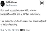 stasien To Convince The Thal They have Been Fooled! Wallis Weaver @wallisweaver Elon Musk abuses ketamine which causes hallucinations and loss of contact with reality. ... That explains a lot. And it means that he is a huge risk to national security. 10:41 PM Nov 23, 2024 248.9K Views