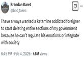 KATAHDIN Brendan Karet @bad_takes 0 ... i have always wanted a ketamine addicted foreigner to start deleting entire sections of my government because he can't regulate his emotions or integrate with society 6:45 PM Feb 4, 2025 1.6M Views