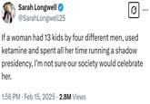 Sarah Longwell ❤ @SarahLongwell25 If a woman had 13 kids by four different men, used ketamine and spent all her time running a shadow presidency, I'm not sure our society would celebrate her. 1:56 PM Feb 15, 2025 2.8M Views • ...