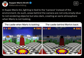 Supper Mario Broth @MarioBrothBlog Ø In Super Mario 64, lighting is tied to the *camera* instead of the environment. As such, areas behind the camera are not only empty (due to not rendering objects) but also dark, creating an eerie atmosphere when Mario is not looking. The castle when Mario is looking: x87 The castle behind Mario's back: *120 x 87 *120 Source: Supper Mario Broth, screenshots taken in a Wi emulator, game: Super Mario 64 (NA, VC)