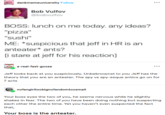 dankmemeuniversity Follow Bob Vulfov @bobvulfov BOSS: lunch on me today. any ideas? "pizza" "sushi" ME: *suspicious that jeff in HR is an anteater* ants? [i stare at jeff for his reaction] Shicke a-real-fast-goose ... ... Jeff looks back at you suspiciously. Unbeknownst to you Jeff has the theory that you are an anteater. The spy vs spy-esque antics go on for 7 acts nofangirltoobignofandomtoosmall Your boss eyes the two of you, he seems nervous while he slightly shakes in fear. The two of you have been doing nothing but suspecting each other the entire time. Yet you haven't even suspected the fact that, Your boss is the anteater.