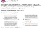 Angry Staffer ❤ FPPE @Angry_Staffer Most of the Cabinet and Trump's senior national security team were coordinating strikes on Yemen in a *signal chat* and nobody noticed they accidentally added a reporter. Really unbelievable s--- here. But her emails, right? JV do it let's go. I just hate bailing Europe out again. 8:45 AM O Let's just make sure our messaging is tight here. And if there are things we can do upfront to minimize risk to Saudi oil facilities we should do it. Pete Hegseth VP: I fully share your loathing of SM 8:46 AM O Egypt and Europe what we expect in return. We also need to figure out how to enforce such a requirement. EG, if Europe doesn't remunerate, then what? If the US successfully restores freedom of navigation at great cost there needs to be some further economic gain extracted in return. Pete Hegseth Agree 9:46 AM O 9:35 AM O Pete Hegseth VP: I fully share your loathing of European free-loading. It's PATHETIC. But Mike is correct, we are the only ones on the planet (on our side of the ledger) who can do this. Nobody else even close. Question is timing. I feel like now is as good a time as any, given POTUS directive to reopen shipping lanes. I think we should go; but POTUS still 19:21 24/03/2025 107K Views M Michael Waltz 4:58 PM O MAR M Good Job Pete and your team!! 5:14 PM O M Michael Waltz The team in MAL did a great job as well. 5:15 PM O