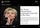 Josh Sorbe @joshsorbe "But her emails!!!" POLITICS Q The Trump Administration Accidentally Texted Me Its War Plans U.S. national-security leaders included me in a group chat about upcoming military strikes in Yemen. I didn't think it could be real. Then the bombs started falling. By Jeffrey Goldberg 1:13 PM Mar 24, 2025 117.5K Views