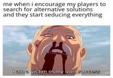 me when i encourage my players to search for alternative solutions and they start seducing everything I am a victim of my own success