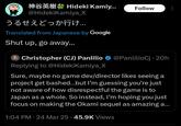 Hideki Kamiy... Follow @HidekiKamiya_X うるせえどっか行け... Translated from Japanese by Google Shut up, go away... Christopher (CJ) Panlilio @PanlilioCj 20h Replying to @HidekiKamiya_X Sure, maybe no game dev/director likes seeing a project get bashed...but I'm guessing you're just not aware of how disrespectful the game is to Japan as a whole. So instead, I'm hoping you just focus on making the Okami sequel as amazing a... 1:04 PM 24 Mar 25 45.9K Views