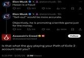 Elon Musk X&@elonmusk. 5h Hasan is a fraud 621 1593 9.5K ili 1.2M ㅁ 소 Elon Musk X&@elonmusk. 5h "Sell-out” would be more accurate. Objectively, he is promoting a terrible game just for the money. 504 319 10K IlII 580K 企 Assassin's Creed ✶ @assassinscreed Follow Is that what the guy playing your Path of Exile 2 account told you? 5:35 PM 3/25/25 2.1M Views •