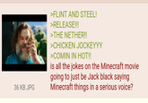 36 KB JPG >FLINT AND STEEL! >RELEASE!!! >THE NETHER!! >CHICKEN JOCKEYYY >COMIN IN HOT!! is all the jokes on the Minecraft movie going to just be Jack black saying Minecraft things in a serious voice?