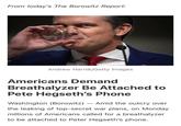 From today's The Borowitz Report: Andrew Harnik/Getty Images Americans Demand Breathalyzer Be Attached to Pete Hegseth's Phone Washington (Borowitz) - Amid the outcry over the leaking of top-secret war plans, on Monday millions of Americans called for a breathalyzer to be attached to Peter Hegseth's phone.