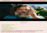 : Anonymous 03/26/25(Wed) 08:21:17 No.80755999 >FLINT AND STEEL! >RELEASE!!! >THE NETHER!! >CHICKEN JOCKEYYY >COMIN IN HOT!! sddefault.jpg 36 KB JPG is all the jokes on the Minecraft movie going to just be Jack black saying Minecraft things in a serious voice?