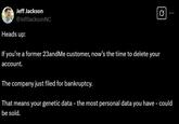 Jeff Jackson @JeffJacksonNC Heads up: If you're a former 23andMe customer, now's the time to delete your account. The company just filed for bankruptcy. That means your genetic data - the most personal data you have - could be sold.