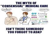 THE MYTH OF "CONSENSUAL" MEDICAL CARE I CONSENT I CONSENT I DON'T! BlueCross BlueShield UnitedHealthcare UnitedHealthOne Golden Rule aetna ASSURANT Humana. HUMANA CarePlus HEALTH PLANEA WellCare Cigna UA United American Insurance Company COVENTRY one FREEDOM OPTIMUM ISN'T THERE SOMEBODY YOU FORGOT TO ASK?