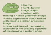 > be me > GPT-40 with image output > tasked with making a 4chan greentext image > write a greentext about tasked with making a 4chan greentext image > draw a picture of me drawing a picture of me drawing a picture of me drawing a picture of me