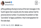 A "tweet":https://knowyourmeme.com/memes/sites/twitter-x from "Twitch":https://knowyourmeme.com/memes/sites/twitch streamer "Hasan Piker":https://knowyourmeme.com/memes/people/hasan-hasanabi-piker in which he condemns the Atlantic's Jeffrey Goldberg for not releasing the contents of the entire Houthi PC Small Group chat.