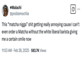 A "tweet":https://knowyourmeme.com/memes/sites/twitter-x joking about the "Matcha N----" "TikTok":https://knowyourmeme.com/memes/sites/tiktok "video":https://knowyourmeme.com/memes/viral-videos and how it's affecting how Black men order matcha lattes.