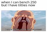 when I can bench 250 but I have t------ now I am a victim of my own success