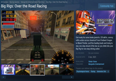 SELECT CAR All Games > Racing Games > Margarite Entertainment Franchise > Big Rigs: Over the Road Racing Big Rigs: Over the Road Racing LAP 01/01 TIME 00:10:26 PNT 00:00:0 FINISH Community Hub ULTRANAV 网红 40 60 80 80 BIGRICS OVER THE ROAD RACING Get ready for some brake jamm'in, CB talk'in, convoy rollin action across America! From Portland Oregon to Miami Florida, you'll be hauling loads and trying to stay one step ahead of the law as you climb into your Big Rig for non-stop driving action. ALL REVIEWS: No user reviews 100 RELEASE DATE: 8 Apr, 2025 120 160 120 km/h 200 DEVELOPER: PUBLISHER: Stellar Stone Margarite Entertainment Popular user-defined tags for this product Psychological Horror Racing Immersive Sim +