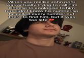 When you realise John pork was actually trying to call Tim Cheese to apologise to him but didn't know his number so he called every number out there to find him, but it was too late