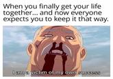 When you finally get your life together... and now everyone expects you to keep it that way. I am a victim of my own success