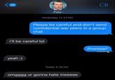 32 Pete> Yesterday 12:43 PM Please be careful and don't send confidential war plans in a group chat i'll be careful lol yeah :) Today 8:38 AM omgggg ur gonna hate meeeee Promise? @memebitda