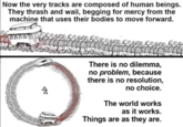 Now the very tracks are composed of human beings. They thrash and wail, begging for mercy from the machine that uses their bodies to move forward. There is no dilemma, no problem, because there is no resolution, no choice. The world works as it works. Things are as they are. 200