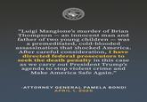 DEPARTM TMENTO DOMIN DON JUSTITIA JUSTIC "Luigi Mangione's murder of Brian Thompson - an innocent man and father of two young children - was a premeditated, cold-blooded assassination that shocked America. After careful consideration, I have directed federal prosecutors to seek the death penalty in this case as we carry out President Trump's agenda to stop violent crime and Make America Safe Again." -ATTORNEY GENERAL PAMELA BONDI APRIL 1, 2025