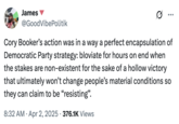 James @GoodVibePolitik ... Cory Booker's action was in a way a perfect encapsulation of Democratic Party strategy: bloviate for hours on end when the stakes are non-existent for the sake of a hollow victory that ultimately won't change people's material conditions so they can claim to be "resisting". • 8:32 AM Apr 2, 2025 376.1K Views