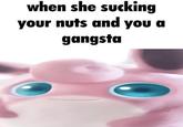 when she wiggly on your tuff and you a gangsta when she sucking your nuts and you a gangsta