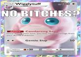 No B*tches Wigglytuff STAGE Wigglytuff Evolves from Jigglypuff HP 100- NO BITCHES? Ability Comforting Song Once during your turn, you may heal 20 damage from your Active Pokémon. Gentle Slap 50 50 weakness +20 Illus. Sbon Graphics 3 retreat It has a very fine for Take care not to make it anxyy, or it may infilate steadily and hit with a body slam