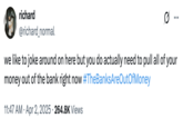 A tweet by @richard_normal that reads, "we like to joke around on here but you do actually need to pull all of your money out of the bank right now #TheBanksAreOutOfMoney" The post jokingly encourages people to trigger a bank run, where people rush to withdraw their money from their banks, increasing the potential for bank failure and causing widespread economic turmoil. Jokes about how "The Banks Are Out Of Money" spread after Trump's reciprocal tariffs caused the global stock market to fall in early April 2025. 