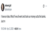 A tweet by @sbodrojan that reads, "I have an idea. What if we all went and took our money outta the banks. Just rn" The post jokingly encourages people to trigger a bank run, where people rush to withdraw their money from their banks, increasing the potential for bank failure and causing widespread economic turmoil. Jokes about how "The Banks Are Out Of Money" spread after Trump's reciprocal tariffs caused the global stock market to fall in early April 2025. 