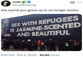 cold @coldhealing the world you grew up in no longer exists ... SEX WITH REFUGEES IS JASMINE-SCENTED AND BEAUTIFUL 9:41 PM Feb 2, 2025 85.6K Views