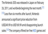 The Nintendo 3DS was released in Japan on February 26, 2011, and worldwide beginning the next month.[11] [12] Less than six months after launch, Nintendo announced a significant price reduction from US$249.99 to US$169.99 amid disappointing launch sales. [13] The company offered ten free NES games and