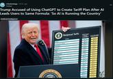 r/technology • 20 hr. ago Yveliad Trump Accused of Using ChatGPT to Create Tariff Plan After Al Leads Users to Same Formula: 'So Al is Running the Country' Artificial Intelligence ESIDENT Reciprocal Tariffs Country Tariffs Charged to the U.S.A. Including and trade Barriers U.S.A. Discounted Reciprocal Tarifis China 67% 34% European Union 39% 20% Vietnam 90% 46% Taiwan 64% 32% Japan 46% 24% India 52% 26% South Korea 50% 25% Thailand 72% 36% Switzerland 61% 31% Indonesia 64% 32% Malaysia 47% 24% 97% 49% 10% 10% 60% 30% 10% 10% UNIT 74% 37% 10% 10% 33% 17% 3.4% 17% OF THE