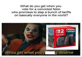 At least you owned the libs, right? What do you get when you vote for a convicted felon who promises to slap a bunch of tariffs on basically everyone in the world? 2 1-2 $699 NINTENDO SWITCH 002 You get what you f g deserve