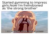 Started gymming to impress girls.Now I'm freindzoned as 'the strong brother' I am a victim of my own success