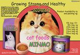 Growing Strong-and Healthy MINMO Cat Food is 100% complete and balanced to provide daily nutrition for adult cats. Specially designed with all the vitamins and minerals needed for a healthy and happy life, helping to provide the best possible care for your cat. Stay strong and health.....MINMO! MINMO! @Bubbletchi Product Availability ty and packing ng CATFOOD AINMO FISH QUALITY CAT FOOD cat foods MINMO CATFOOD MINMO 4lb bag =3= 8lb bag ng 20lb bag ng 24oz bag ng 24oz bag ng 50oz bag ng Fibre 2% Fat 11% Protein 22%